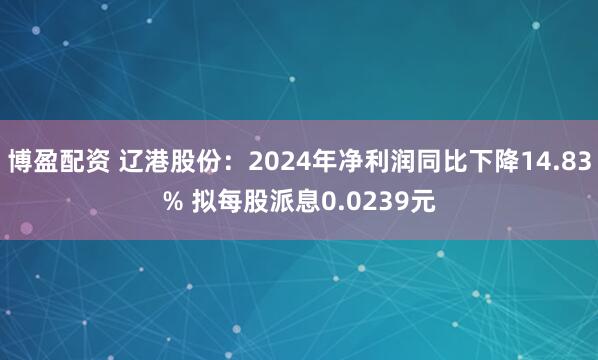 博盈配资 辽港股份：2024年净利润同比下降14.83% 拟每股派息0.0239元