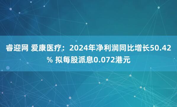 睿迎网 爱康医疗：2024年净利润同比增长50.42% 拟每股派息0.072港元