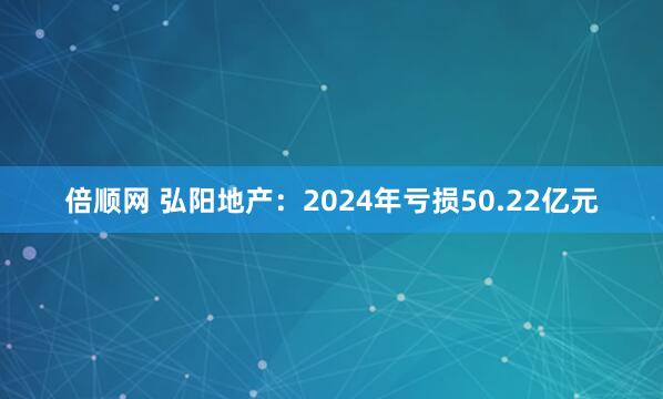倍顺网 弘阳地产：2024年亏损50.22亿元