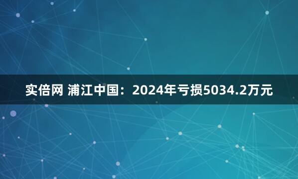 实倍网 浦江中国：2024年亏损5034.2万元