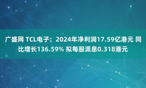 广盛网 TCL电子：2024年净利润17.59亿港元 同比增长136.59% 拟每股派息0.318港元