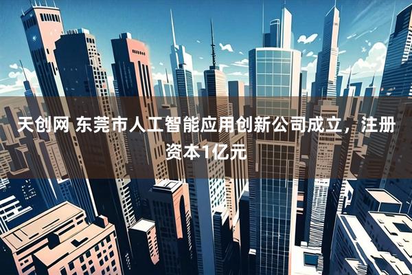 天创网 东莞市人工智能应用创新公司成立，注册资本1亿元