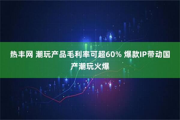 热丰网 潮玩产品毛利率可超60% 爆款IP带动国产潮玩火爆