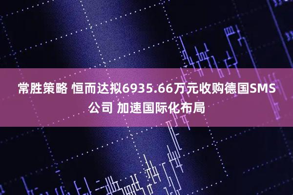 常胜策略 恒而达拟6935.66万元收购德国SMS公司 加速国际化布局