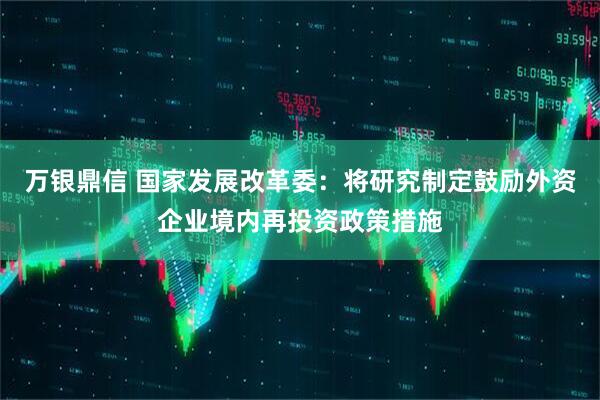 万银鼎信 国家发展改革委：将研究制定鼓励外资企业境内再投资政策措施