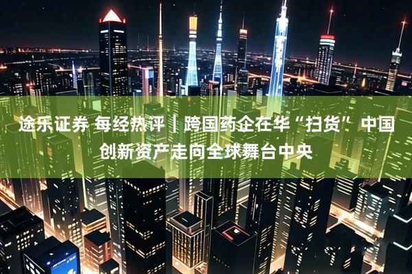 途乐证券 每经热评︱跨国药企在华“扫货” 中国创新资产走向全球舞台中央