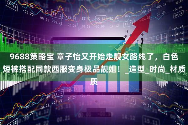 9688策略宝 章子怡又开始走靓女路线了，白色短裤搭配同款西服变身极品靓姐！_造型_时尚_材质