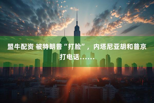 盟牛配资 被特朗普“打脸”,内塔尼亚胡和普京打电话……