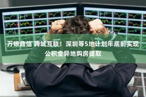 万银鼎信 跨城互联!深圳等5地计划年底前实现公积金异地购房提取