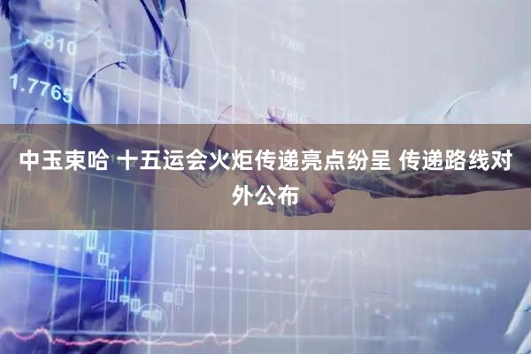 中玉束哈 十五运会火炬传递亮点纷呈 传递路线对外公布