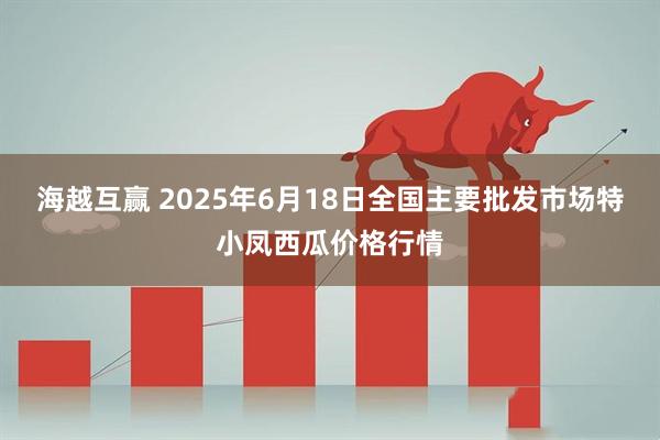 海越互赢 2025年6月18日全国主要批发市场特小凤西瓜价格行情