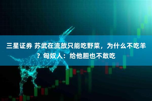 三星证券 苏武在流放只能吃野菜，为什么不吃羊？匈奴人：给他胆也不敢吃