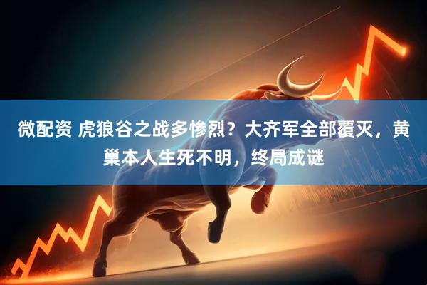 微配资 虎狼谷之战多惨烈？大齐军全部覆灭，黄巢本人生死不明，终局成谜