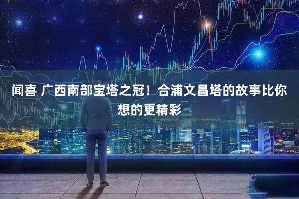 闻喜 广西南部宝塔之冠！合浦文昌塔的故事比你想的更精彩