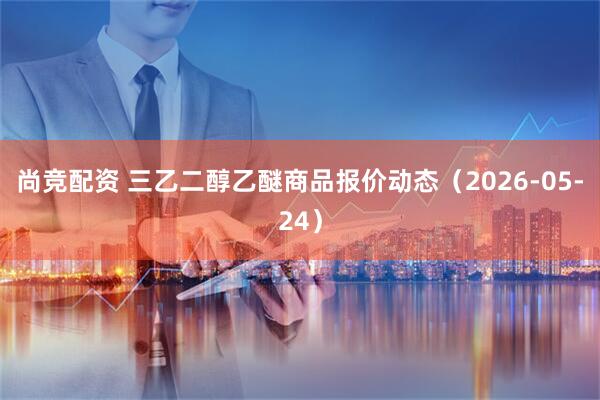 尚竞配资 三乙二醇乙醚商品报价动态（2026-05-24）